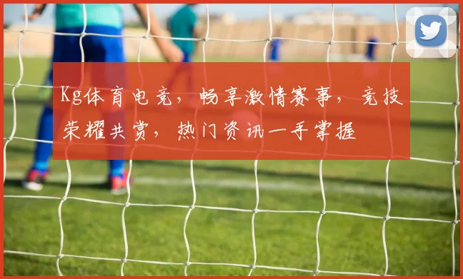 Kg体育电竞，畅享激情赛事，竞技荣耀共赏，热门资讯一手掌握