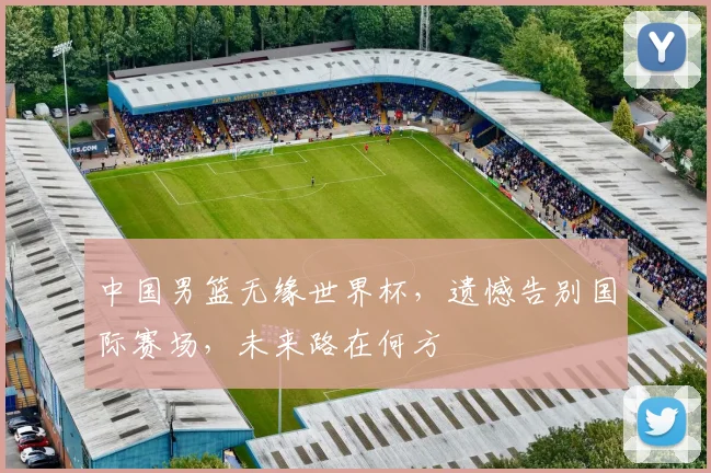 中国男篮无缘世界杯，遗憾告别国际赛场，未来路在何方