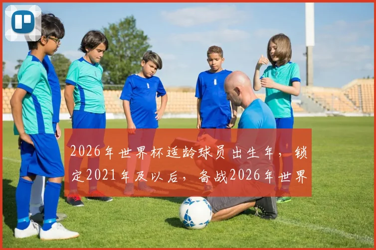 2026年世界杯适龄球员出生年，锁定2021年及以后，备战2026年世界杯