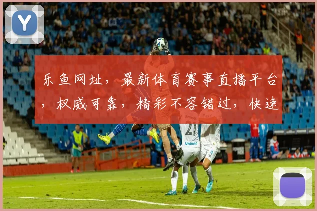 乐鱼网址，最新体育赛事直播平台，权威可靠，精彩不容错过，快速访问，尽享体育盛宴