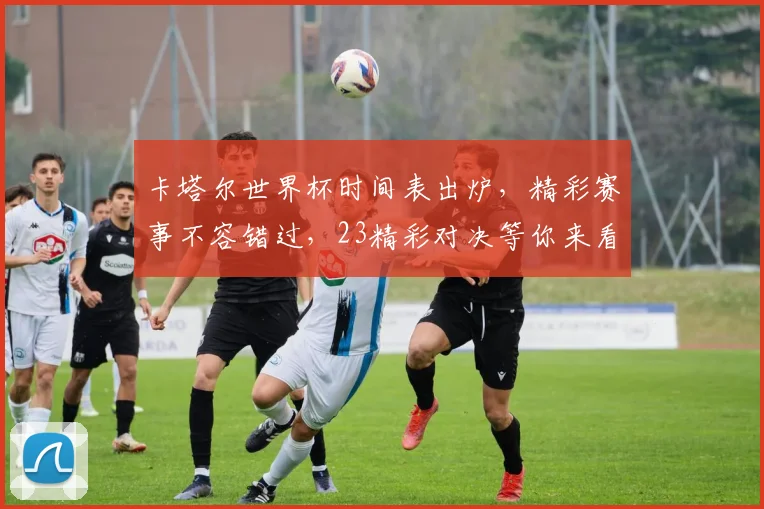卡塔尔世界杯时间表出炉，精彩赛事不容错过，23精彩对决等你来看，敬请关注