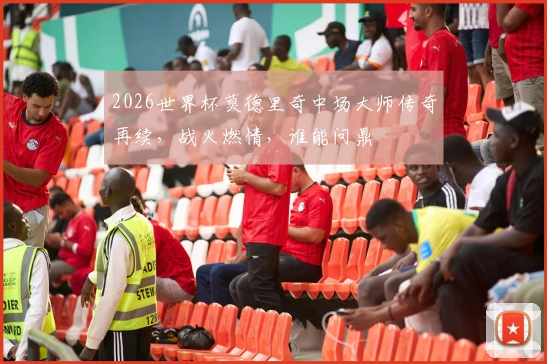 2026世界杯莫德里奇中场大师传奇再续，战火燃情，谁能问鼎