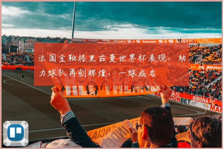 法国金靴格里兹曼世界杯表现，助力球队再创辉煌，一球成名