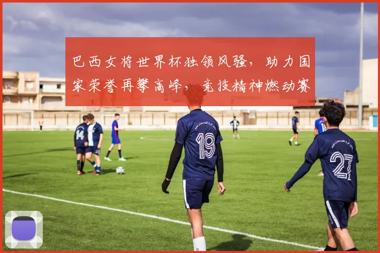 巴西女将世界杯独领风骚，助力国家荣誉再攀高峰，竞技精神燃动赛场
